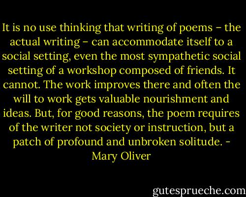 It is no use thinking that writing of poems – the actual writing – can accommodate itself to a social setting, even the most sympathetic social setting of a workshop composed of friends. It cannot. The work improves there and often the will to work gets valuable nourishment and ideas. But, for good reasons, the poem requires of the writer not society or instruction, but a patch of profound and unbroken solitude. - Mary Oliver