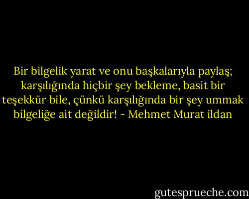 Bir bilgelik yarat ve onu başkalarıyla paylaş; karşılığında hiçbir şey bekleme, basit bir teşekkür bile, çünkü karşılığında bir şey ummak bilgeliğe ait değildir! - Mehmet Murat ildan
