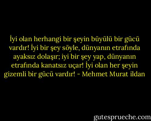 İyi olan herhangi bir şeyin büyülü bir gücü vardır! İyi bir şey söyle, dünyanın etrafında ayaksız dolaşır; iyi bir şey yap, dünyanın etrafında kanatsız uçar! İyi olan her şeyin gizemli bir gücü vardır! - Mehmet Murat ildan