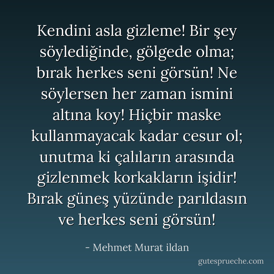 Kendini asla gizleme! Bir şey söylediğinde, gölgede olma; bırak herkes seni görsün! Ne söylersen her zaman ismini altına koy! Hiçbir maske kullanmayacak kadar cesur ol; unutma ki çalıların arasında gizlenmek korkakların işidir! Bırak güneş yüzünde parıldasın ve herkes seni görsün! - Mehmet Murat ildan