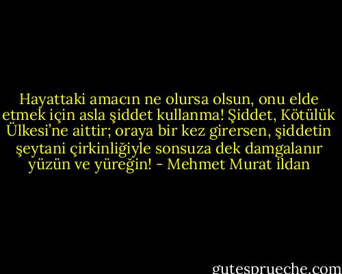 Hayattaki amacın ne olursa olsun, onu elde etmek için asla şiddet kullanma! Şiddet, Kötülük Ülkesi’ne aittir; oraya bir kez girersen, şiddetin şeytani çirkinliğiyle sonsuza dek damgalanır yüzün ve yüreğin! - Mehmet Murat ildan