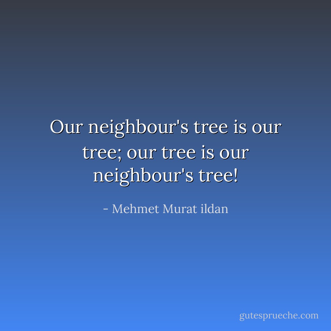 Our neighbour's tree is our tree; our tree is our neighbour's tree! - Mehmet Murat ildan