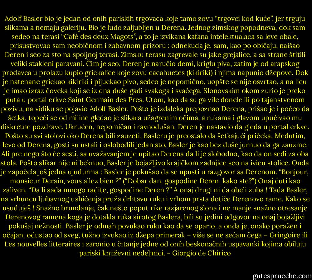 Adolf Basler bio je jedan od onih pariskih trgovaca koje tamo zovu “trgovci kod kuće”, jer trguju slikama a nemaju galeriju. Bio je ludo zaljubljen u Derena. Jednog zimskog popodneva, dok sam sedeo na terasi “Café des deux Magots”, a to je izvikana kafana intelektualaca sa leve obale, prisustvovao sam neobičnom i zabavnom prizoru : odnekuda je, sam, kao po običaju, naišao Deren i seo za sto na spoljnoj terasi. Zimsku terasu zagrevale su jake grejalice, a sa strane štitili veliki stakleni paravani. Čim je seo, Deren je naručio demi, kriglu piva, zatim je od arapskog prodavca u prolazu kupio grickalice koje zovu cacahuetes (kikiriki) i njima napunio džepove. Dok je natenane grickao kikiriki i pijuckao pivo, sedeo je nepomično, uopšte se nije osvrtao, a na licu je imao izraz čoveka koji se iz dna duše gadi svakoga i svačega. Slonovskim okom zurio je preko puta u portal crkve Saint Germain des Pres. Utom, kao da su ga vile donele ili po tajanstvenom pozivu, na vidiku se pojavio Adolf Basler. Pošto je izdaleka prepoznao Derena, prišao je i počeo da šetka, topeći se od miline gledao je slikara užagrenim očima, a rukama i glavom upućivao mu diskretne pozdrave. Ukrućen, nepomičan i ravnodušan, Deren je nastavio da gleda u portal crkve. Pošto su svi stolovi oko Derena bili zauzeti, Basleru je preostalo da šetkajući pričeka. Međutim, levo od Derena, gosti su ustali i oslobodili jedan sto. Basler je kao bez duše jurnuo da ga zauzme. Ali pre nego što će sesti, sa uvažavanjem je upitao Derena da li je slobodno, kao da on sedi za oba stola. Pošto slikar nije ni beknuo, Basler je bojažljivo krajičkom zadnjice seo na ivicu stolice. Onda je započela još jedna ujudurma : Basler je pokušao da se upusti u razgovor sa Derenom. “Bonjour, monsieur Derain, vous allez bien ?” (“Dobar dan, gospodine Deren, kako ste?”) Onaj ćuti kao zaliven. “Da li sada mnogo radite, gospodine Deren ?” A onaj drugi ni da obeli zuba ! Tada Basler, na vrhuncu ljubavnog ushićenja,pruža drhtavu ruku i vrhom prsta dotiče Derenovo rame. Kako se usuđuješ ! Snažno brundanje, čak nešto poput rike razjarenog slona i ne manje snažno otresanje Derenovog ramena koga je dotakla ruka sirotog Baslera, bili su jedini odgovor na onaj bojažljivi pokušaj nežnosti. Basler je odmah povukao ruku kao da se opario, a onda je, onako poražen i očajan, odustao od sveg, tužno izvukao iz džepa primerak – više se ne sećam čega – Gringoire ili Les nouvelles litteraires i zaronio u čitanje jedne od onih beskonačnih uspavanki kojima obiluju pariski književni nedeljnici. - Giorgio de Chirico