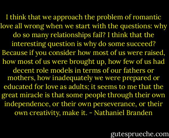 I think that we approach the problem of romantic love all wrong when we start with the questions: why do so many relationships fail? I think that the interesting question is why do some succeed? Because if you consider how most of us were raised, how most of us were brought up, how few of us had decent role models in terms of our fathers or mothers, how inadequately we were prepared or educated for love as adults; it seems to me that the great miracle is that some people through their own independence, or their own perseverance, or their own creativity, make it. - Nathaniel Branden
