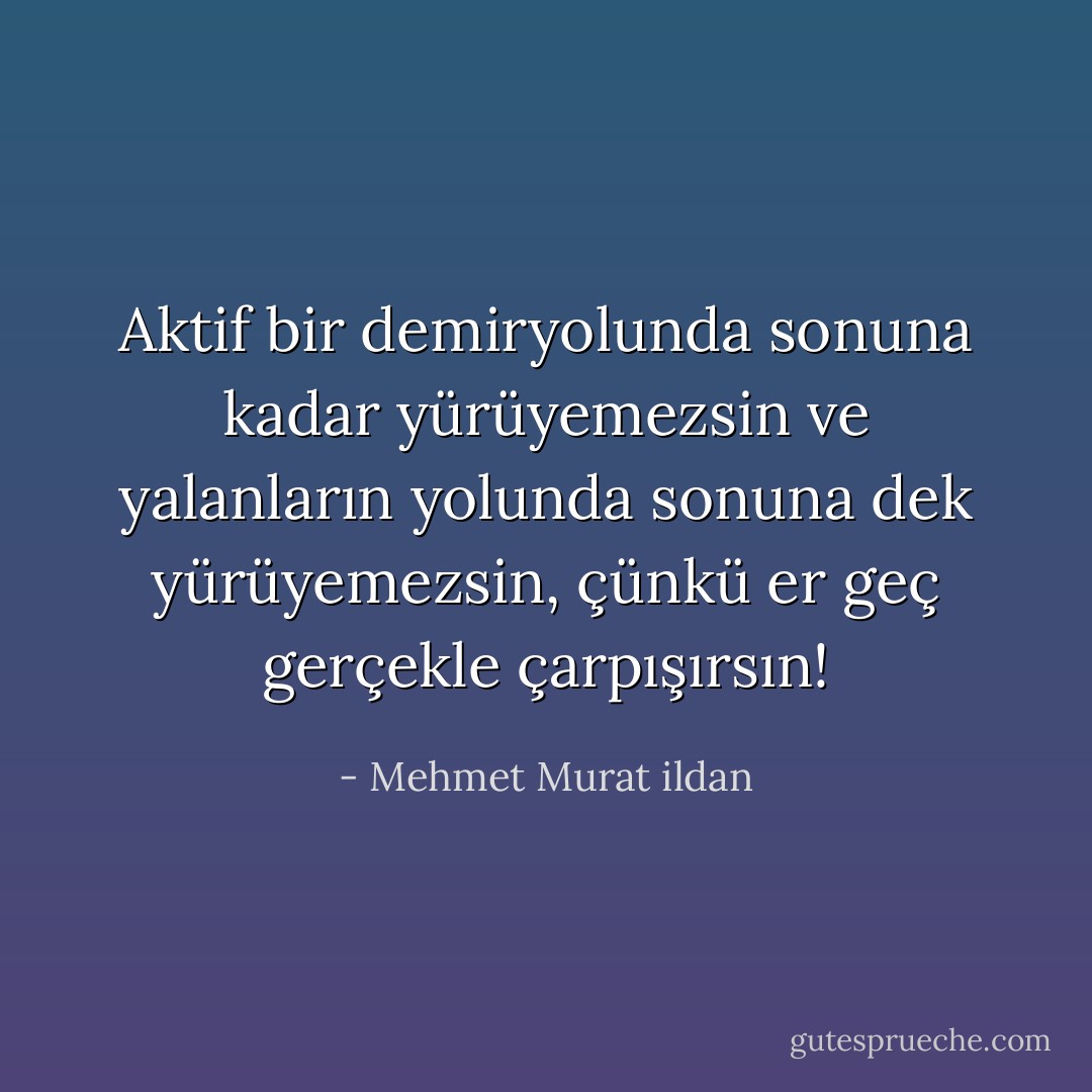 Aktif bir demiryolunda sonuna kadar yürüyemezsin ve yalanların yolunda sonuna dek yürüyemezsin, çünkü er geç gerçekle çarpışırsın! - Mehmet Murat ildan