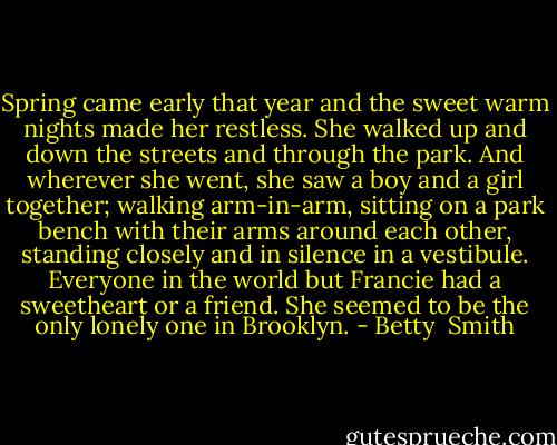 Spring came early that year and the sweet warm nights made her restless. She walked up and down the streets and through the park. And wherever she went, she saw a boy and a girl together; walking arm-in-arm, sitting on a park bench with their arms around each other, standing closely and in silence in a vestibule. Everyone in the world but Francie had a sweetheart or a friend. She seemed to be the only lonely one in Brooklyn. - Betty  Smith