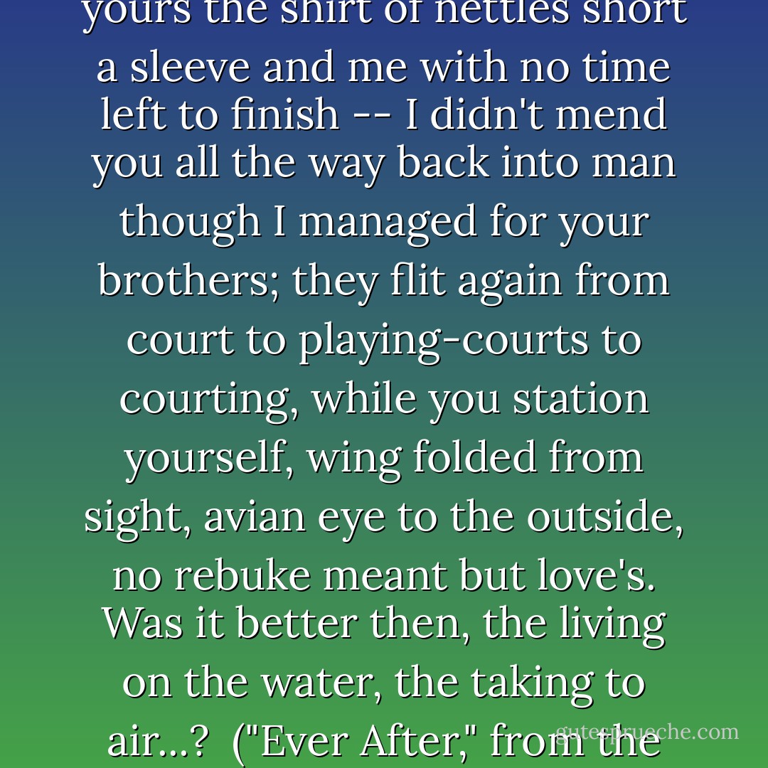 Youngest Brother, swan's wing,<br />where one arm should be, yours the shirt<br />of nettles short a sleeve<br />and me with no time left to finish --<br />I didn't mend you all the way back into man<br />though I managed for your brothers;<br />they flit again from court to playing-courts<br />to courting, while you station yourself,<br />wing folded from sight, avian eye<br />to the outside, no rebuke meant but love's.<br />Was it better then, the living on the water,<br />the taking to air...?<br /><br />("Ever After," from the book 'The Poets' Grimm') - Debora Greger