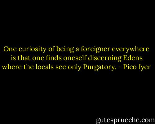 One curiosity of being a foreigner everywhere is that one finds oneself discerning Edens where the locals see only Purgatory. - Pico Iyer