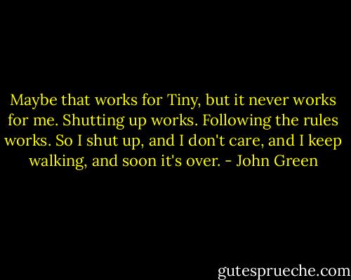 Maybe that works for Tiny, but it never works for me. Shutting up works. Following the rules works. So I shut up, and I don't care, and I keep walking, and soon it's over. - John Green