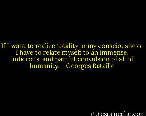 If I want to realize totality in my consciousness, I have to relate myself to an immense, ludicrous, and painful convulsion of all of humanity. - Georges Bataille