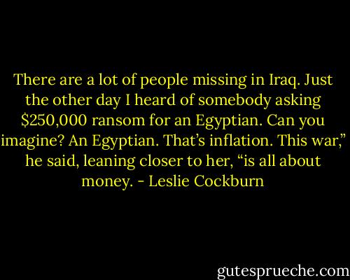 There are a lot of people missing in Iraq. Just the other day I heard of somebody asking $250,000 ransom for an Egyptian. Can you imagine? An Egyptian. That’s inflation. This war,” he said, leaning closer to her, “is all about money. - Leslie Cockburn