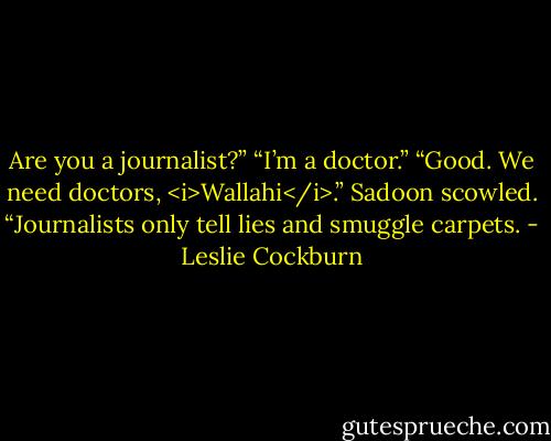 Are you a journalist?”<br />“I’m a doctor.”<br />“Good. We need doctors, <i>Wallahi</i>.” Sadoon scowled. “Journalists only tell lies and smuggle carpets. - Leslie Cockburn