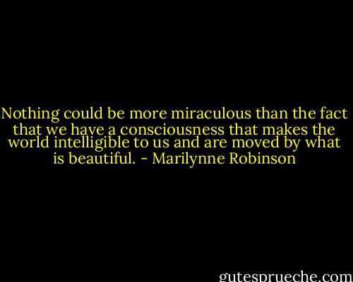 Nothing could be more miraculous than the fact that we have a consciousness that makes the world intelligible to us and are moved by what is beautiful. - Marilynne Robinson