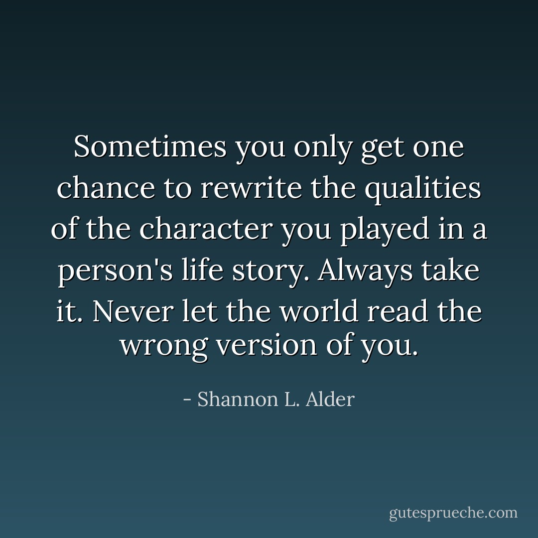 Sometimes you only get one chance to rewrite the qualities of the character you played in a person's life story. Always take it. Never let the world read the wrong version of you. - Shannon L. Alder