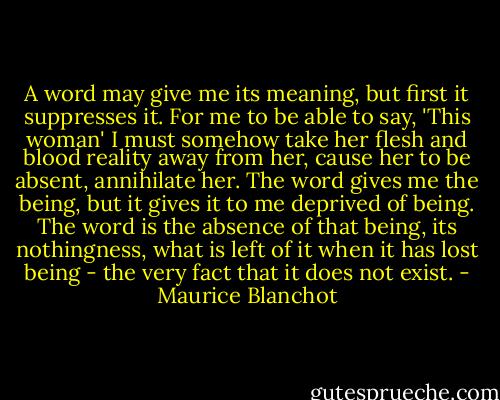 A word may give me its meaning, but first it suppresses it. For me to be able to say, 'This woman' I must somehow take her flesh and blood reality away from her, cause her to be absent, annihilate her. The word gives me the being, but it gives it to me deprived of being. The word is the absence of that being, its nothingness, what is left of it when it has lost being - the very fact that it does not exist. - Maurice Blanchot