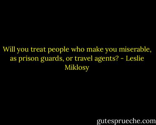 Will you treat people who make you miserable, as prison guards, or travel agents? - Leslie Miklosy