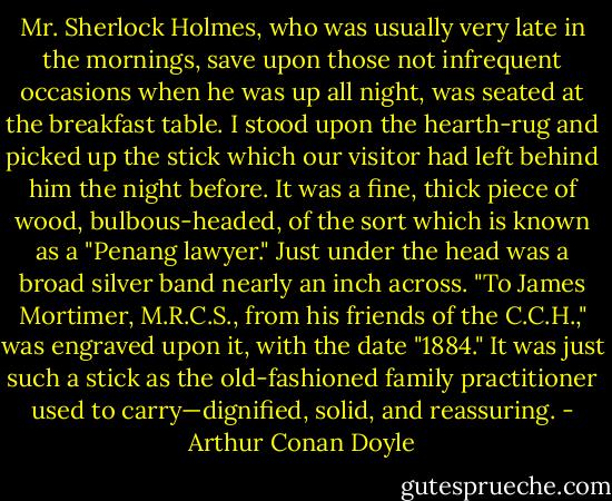 Mr. Sherlock Holmes, who was usually very late in the mornings, save upon those not infrequent occasions when he was up all night, was seated at the breakfast table. I stood upon the hearth-rug and picked up the stick which our visitor had left behind him the night before. It was a fine, thick piece of wood, bulbous-headed, of the sort which is known as a "Penang lawyer." Just under the head was a broad silver band nearly an inch across. "To James Mortimer, M.R.C.S., from his friends of the C.C.H.," was engraved upon it, with the date "1884." It was just such a stick as the old-fashioned family practitioner used to carry—dignified, solid, and reassuring. - Arthur Conan Doyle