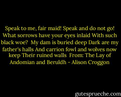 Speak to me, fair maid!<br />Speak and do not go!<br />What sorrows have your eyes inlaid<br />With such black woe?<br /><br />My dam is buried deep<br />Dark are my father's halls<br />And carrion fowl and wolves now keep<br />Their ruined walls<br /><br />From: The Lay of Andomian and Beruldh - Alison Croggon