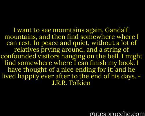 I want to see mountains again, Gandalf, mountains, and then find somewhere where I can rest. In peace and quiet, without a lot of relatives prying around, and a string of confounded visitors hanging on the bell. I might find somewhere where I can finish my book. I have thought of a nice ending for it: and he lived happily ever after to the end of his days. - J.R.R. Tolkien