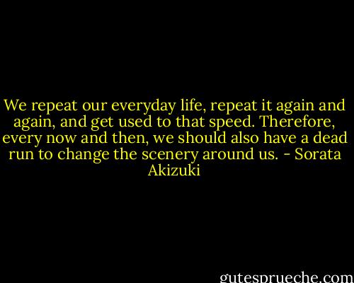 We repeat our everyday life, repeat it again and again, and get used to that speed. Therefore, every now and then, we should also have a dead run to change the scenery around us. - Sorata Akizuki
