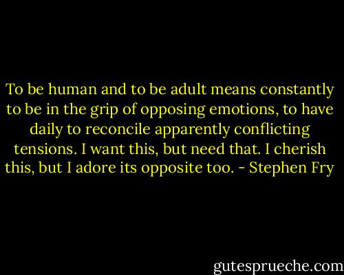 To be human and to be adult means constantly to be in the grip of opposing emotions, to have daily to reconcile apparently conflicting tensions. I want this, but need that. I cherish this, but I adore its opposite too. - Stephen Fry