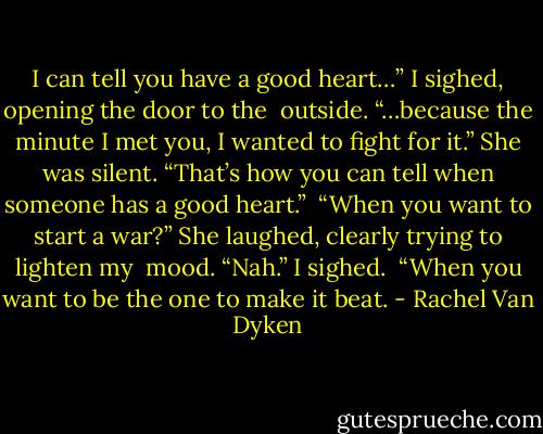I can tell you have a good heart…” I sighed, opening the door to the<br /> outside. “…because the minute I met you, I wanted to fight for it.”<br />She was silent.<br />“That’s how you can tell when someone has a good heart.”<br /> “When you want to start a war?” She laughed, clearly trying to lighten my<br /> mood.<br />“Nah.” I sighed. <br />“When you want to be the one to make it beat. - Rachel Van Dyken