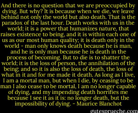 And there is no question that we are preoccupied by dying. But why? It is because when we die, we leave behind not only the world but also death. That is the paradox of the last hour. Death works with us in the world; it is a power that humanizes nature, that raises existence to being, and it is within each one of us as our most human quality; it is death only in the world - man only knows death because he is man, and he is only man because he is death in the process of becoming. But to die is to shatter the world; it is the loss of person, the annihilation of the being; and so it is also the loss of death, the loss of what in it and for me made it death. As long as I live, I am a mortal man, but when I die, by ceasing to be man I also cease to be mortal, I am no longer capable of dying, and my impending death horrifies me because I see it as it is: no longer death, but the impossibility of dying. - Maurice Blanchot