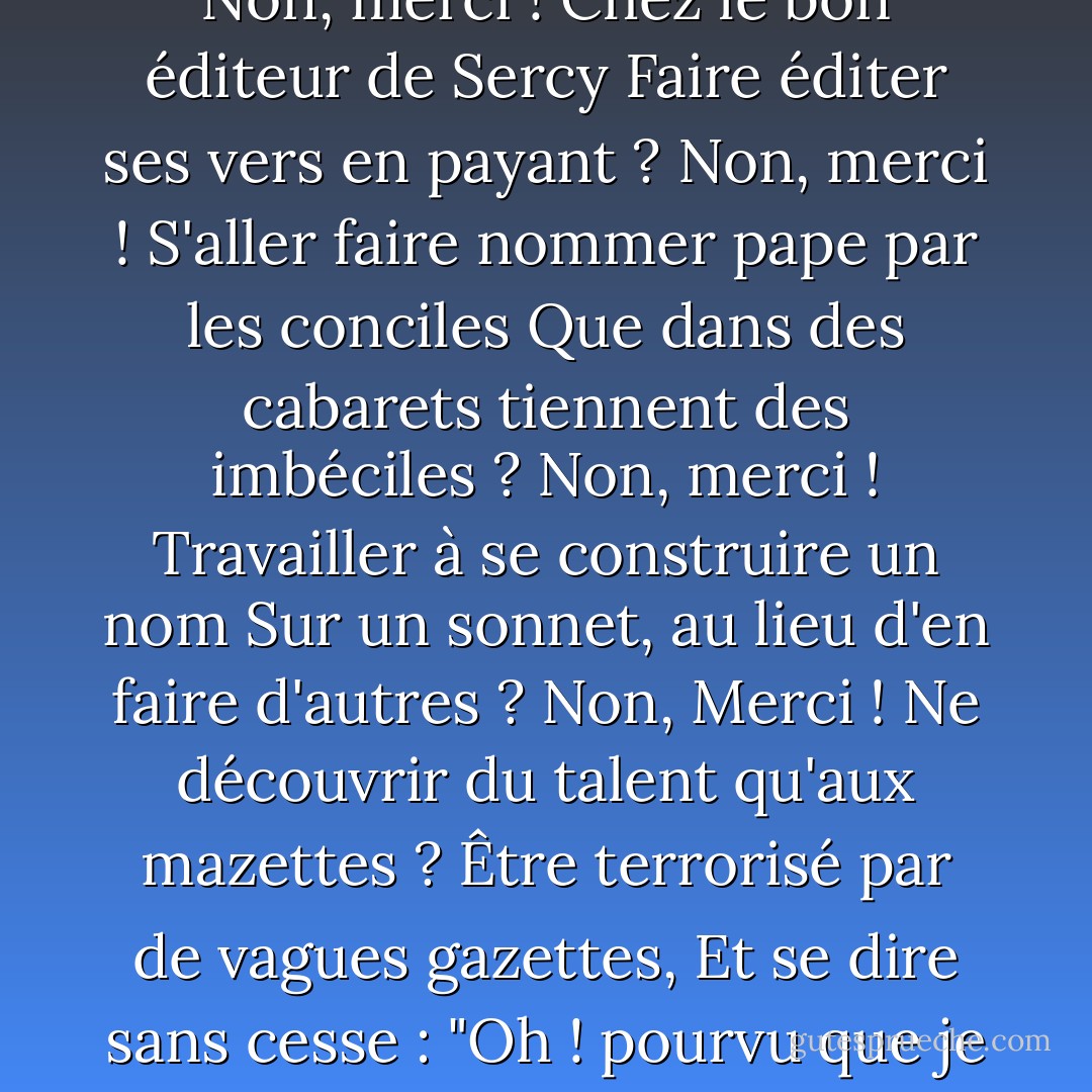 Et que faudrait-il faire ?<br />Chercher un protecteur puissant, prendre un patron,<br />Et comme un lierre obscur qui circonvient un tronc<br />Et s'en fait un tuteur en lui léchant l'écorce,<br />Grimper par ruse au lieu de s'élever par force ?<br />Non, merci ! Dédier, comme tous ils le font,<br />Des vers aux financiers ? se changer en bouffon<br />Dans l'espoir vil de voir, aux lèvres d'un ministre,<br />Naître un sourire, enfin, qui ne soit pas sinistre ?<br />Non, merci ! Déjeuner, chaque jour, d'un crapaud ?<br />Avoir un ventre usé par la marche ? une peau<br />Qui plus vite, à l'endroit des genoux, devient sale ?<br />Exécuter des tours de souplesse dorsale ?...<br />Non, merci ! D'une main flatter la chèvre au cou<br />Cependant que, de l'autre, on arrose le chou,<br />Et donneur de séné par désir de rhubarbe,<br />Avoir son encensoir, toujours, dans quelque barbe ?<br />Non, merci ! Se pousser de giron en giron,<br />Devenir un petit grand homme dans un rond,<br />Et naviguer, avec des madrigaux pour rames,<br />Et dans ses voiles des soupirs de vieilles dames ?<br />Non, merci ! Chez le bon éditeur de Sercy<br />Faire éditer ses vers en payant ? Non, merci !<br />S'aller faire nommer pape par les conciles<br />Que dans des cabarets tiennent des imbéciles ?<br />Non, merci ! Travailler à se construire un nom<br />Sur un sonnet, au lieu d'en faire d'autres ? Non,<br />Merci ! Ne découvrir du talent qu'aux mazettes ?<br />Être terrorisé par de vagues gazettes,<br />Et se dire sans cesse : "Oh ! pourvu que je sois<br />Dans les petits papiers du Mercure François" ?...<br />Non, merci ! Calculer, avoir peur, être blême,<br />Préférer faire une visite qu'un poème,<br />Rédiger des placets, se faire présenter ?<br />Non, merci ! non, merci ! non, merci ! Mais... chanter,<br />Rêver, rire, passer, être seul, être libre,<br />Avoir l'œil qui regarde bien, la voix qui vibre,<br />Mettre, quand il vous plaît, son feutre de travers,<br />Pour un oui, pour un non, se battre, - ou faire un vers !<br />Travailler sans souci de gloire ou de fortune,<br />À tel voyage, auquel on pense, dans la lune !<br />N'écrire jamais rien qui de soi ne sortît,<br />Et modeste d'ailleurs, se dire : mon petit,<br />Sois satisfait des fleurs, des fruits, même des feuilles,<br />Si c'est dans ton jardin à toi que tu les cueilles !<br />Puis, s'il advient d'un peu triompher, par hasard,<br />Ne pas être obligé d'en rien rendre à César,<br />Vis-à-vis de soi-même en garder le mérite,<br />Bref, dédaignant d'être le lierre parasite,<br />Lors même qu'on n'est pas le chêne ou le tilleul,<br />Ne pas monter bien haut, peut-être, mais tout seul ! - Edmond Rostand