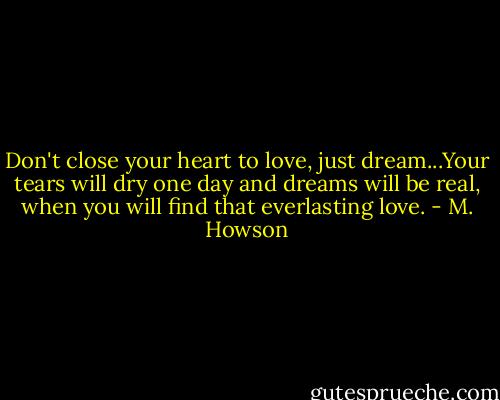 Don't close your heart to love, just dream...Your tears will dry one day and dreams will be real, when you will find that everlasting love. - M. Howson