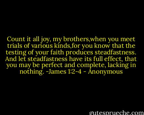 Count it all joy, my brothers,when you meet trials of various kinds,for you know that the testing of your faith produces steadfastness. And let steadfastness have its full effect, that you may be perfect and complete, lacking in nothing. -James 1:2-4 - Anonymous