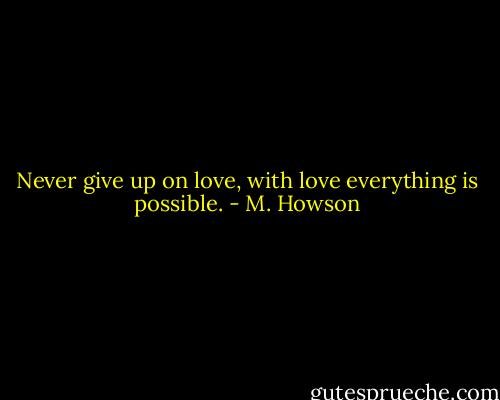 Never give up on love, with love everything is possible. - M. Howson