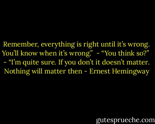 Remember, everything is right until it’s wrong. You’ll know when it’s wrong.” <br />- “You think so?” <br />- “I’m quite sure. If you don’t it doesn’t matter. Nothing will matter then - Ernest Hemingway