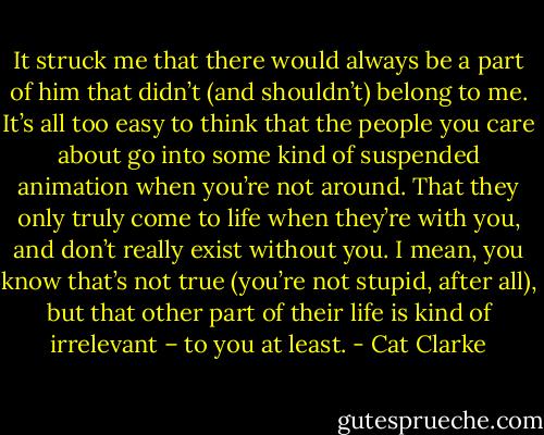 It struck me that there would always be a part of him that didn’t (and shouldn’t) belong to me. It’s all too easy to think that the people you care about go into some kind of suspended animation when you’re not around. That they only truly come to life when they’re with you, and don’t really exist without you. I mean, you know that’s not true (you’re not stupid, after all), but that other part of their life is kind of irrelevant – to you at least. - Cat Clarke