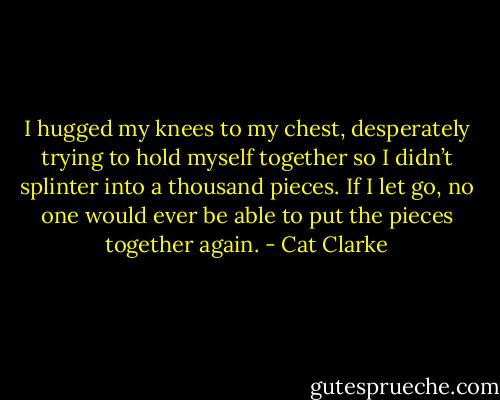 I hugged my knees to my chest, desperately trying to hold myself together so I didn’t splinter into a thousand pieces. If I let go, no one would ever be able to put the pieces together again. - Cat Clarke