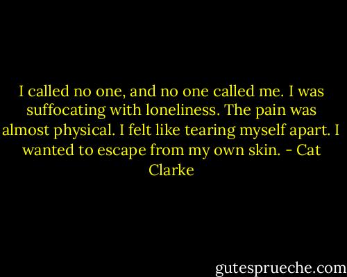 I called no one, and no one called me. I was suffocating with loneliness. The pain was almost physical. I felt like tearing myself apart. I wanted to escape from my own skin. - Cat Clarke