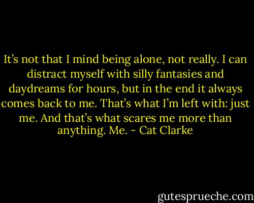 It’s not that I mind being alone, not really. I can distract myself with silly fantasies and daydreams for hours, but in the end it always comes back to me. That’s what I’m left with: just me. And that’s what scares me more than anything. Me. - Cat Clarke