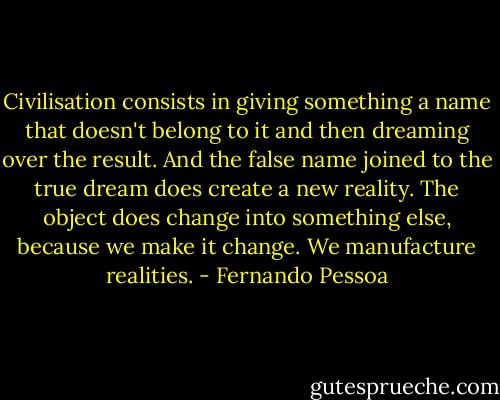 Civilisation consists in giving something a name that doesn't belong to it and then dreaming over the result. And the false name joined to the true dream does create a new reality. The object does change into something else, because we make it change. We manufacture realities. - Fernando Pessoa