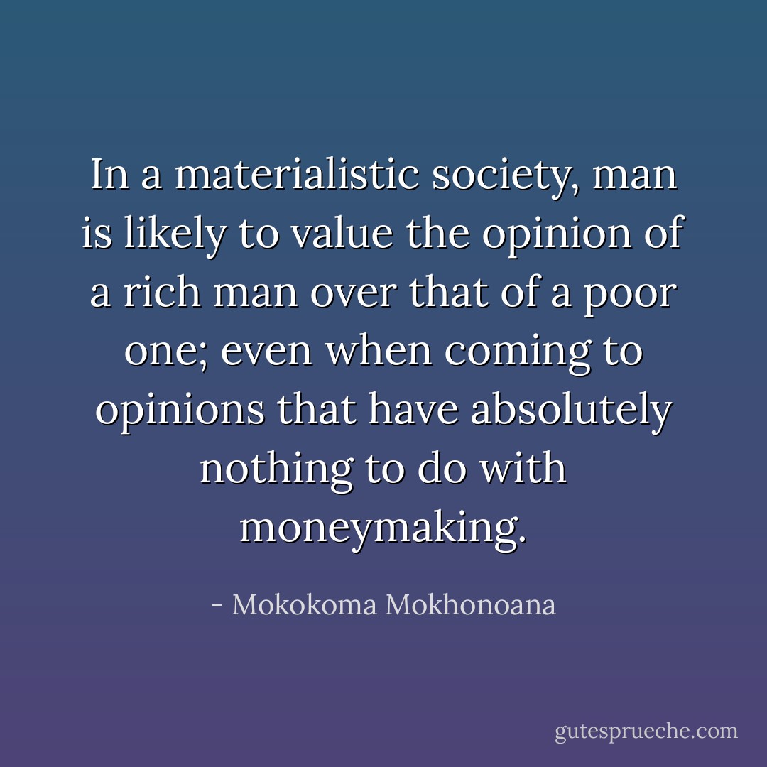 In a materialistic society, man is likely to value the opinion of a rich man over that of a poor one; even when coming to opinions that have absolutely nothing to do with moneymaking. - Mokokoma Mokhonoana