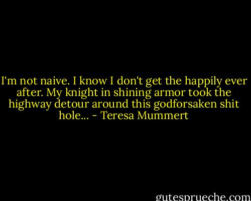 I'm not naive. I know I don't get the happily ever after. My knight in shining armor took the highway detour around this godforsaken shit hole... - Teresa Mummert