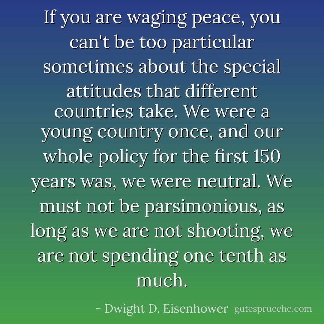 If you are waging peace, you can't be too particular sometimes about the special attitudes that different countries take. We were a young country once, and our whole policy for the first 150 years was, we were neutral. We must not be parsimonious, as long as we are not shooting, we are not spending one tenth as much. - Dwight D. Eisenhower