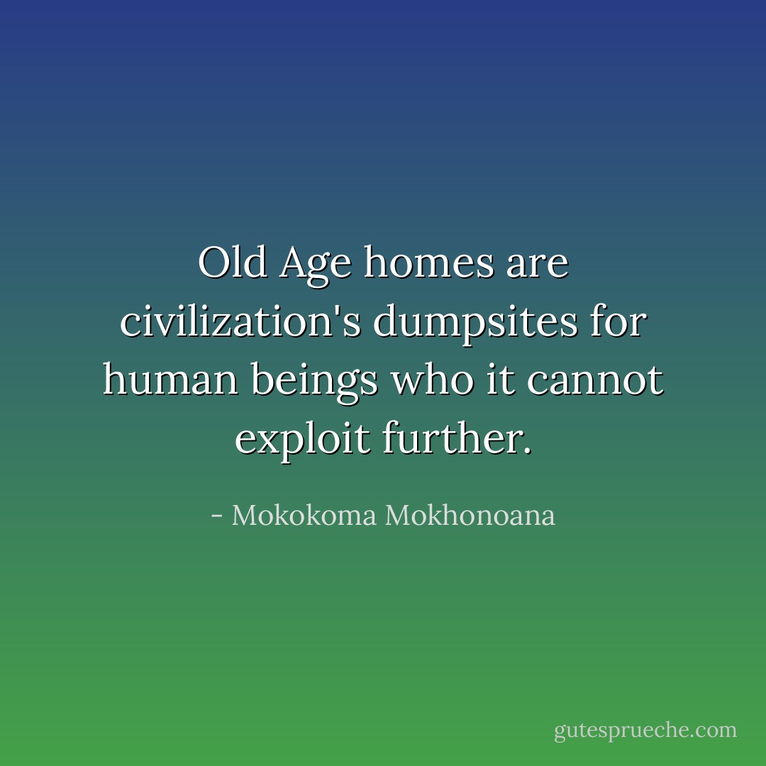 Old Age homes are civilization's dumpsites for human beings who it cannot exploit further. - Mokokoma Mokhonoana