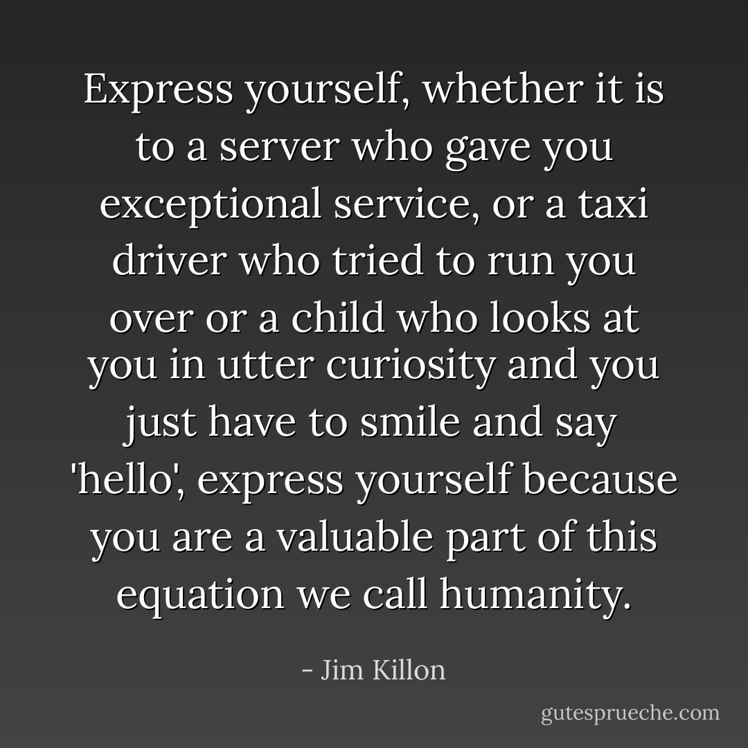 Express yourself, whether it is to a server who gave you exceptional service, or a taxi driver who tried to run you over or a child who looks at you in utter curiosity and you just have to smile and say 'hello', express yourself because you are a valuable part of this equation we call humanity. - Jim Killon