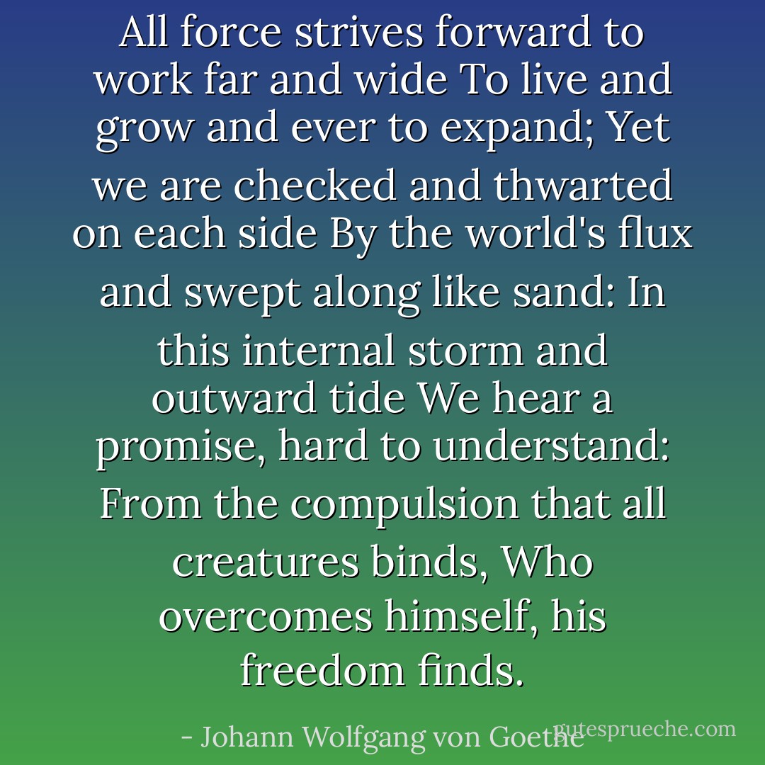 All force strives forward to work far and wide<br />To live and grow and ever to expand;<br />Yet we are checked and thwarted on each side<br />By the world's flux and swept along like sand:<br />In this internal storm and outward tide<br />We hear a promise, hard to understand:<br />From the compulsion that all creatures binds,<br />Who overcomes himself, his freedom finds. - Johann Wolfgang von Goethe
