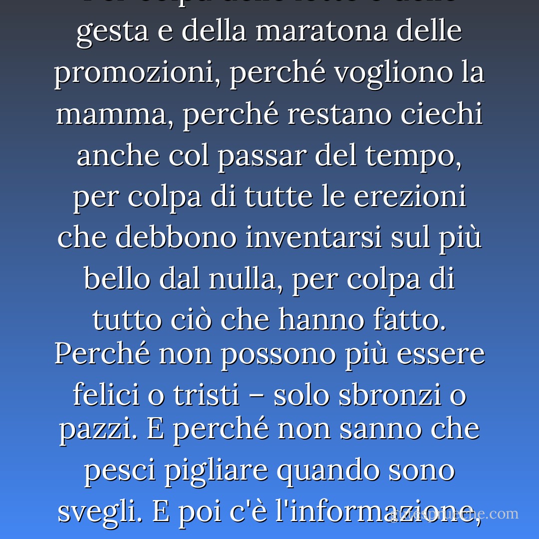 Perché piangono gli uomini? Per colpa delle lotte e delle gesta e della maratona delle promozioni, perché vogliono la mamma, perché restano ciechi anche col passar del tempo, per colpa di tutte le erezioni che debbono inventarsi sul più bello dal nulla, per colpa di tutto ciò che hanno fatto. Perché non possono più essere felici o tristi – solo sbronzi o pazzi. E perché non sanno che pesci pigliare quando sono svegli.<br />E poi c'è l'informazione, che arriva di notte. - Martin Amis