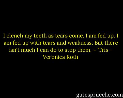 I clench my teeth as tears come. I am fed up. I am fed up with tears and weakness. But there isn't much I can do to stop them. ~ 'Tris - Veronica Roth