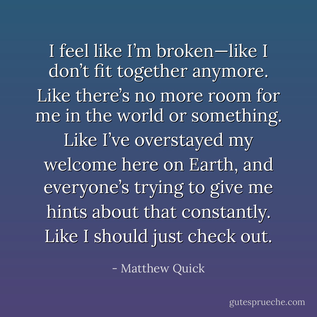 I feel like I’m broken—like I don’t fit together anymore. Like there’s no more room for me in the world or something. Like I’ve overstayed my welcome here on Earth, and everyone’s trying to give me hints about that constantly. Like I should just check out. - Matthew Quick