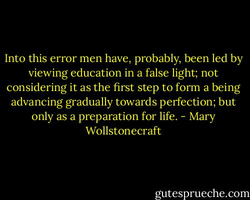 Into this error men have, probably, been led by viewing education in a false light; not considering it as the first step to form a being advancing gradually towards perfection; but only as a preparation for life. - Mary Wollstonecraft
