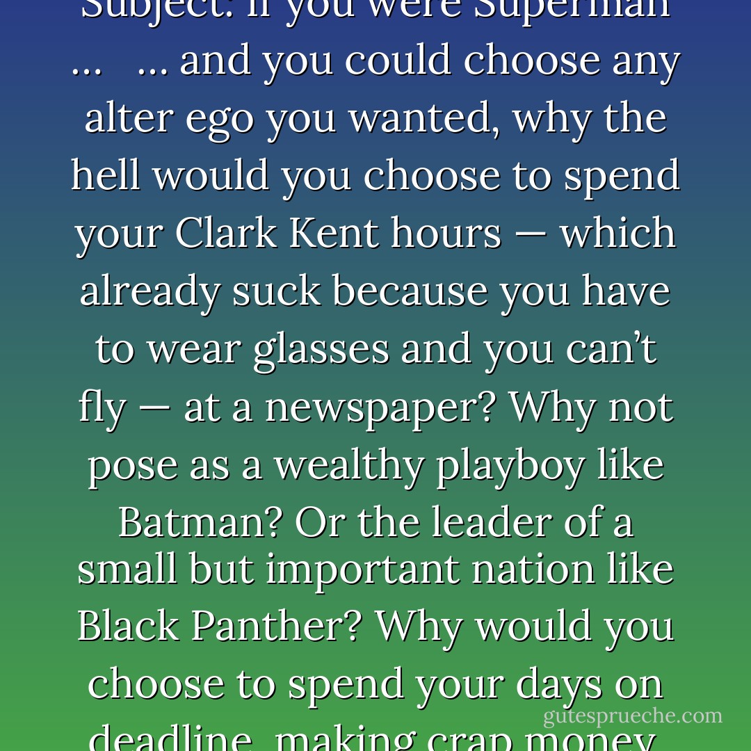 From: Beth Fremont <br />To: Jennifer Scribner-Snyder <br />Sent: Thurs, 09/30/1999 3:42 PM <br />Subject: If you were Superman … <br /><br />… and you could choose any alter ego you wanted, why the hell would you choose to spend your Clark Kent hours — which already suck because you have to wear glasses and you can’t fly — at a newspaper? Why not pose as a wealthy playboy like Batman? Or the leader of a small but important nation like Black Panther? Why would you choose to spend your days on deadline, making crap money, dealing with terminally crabby editors? - Rainbow Rowell