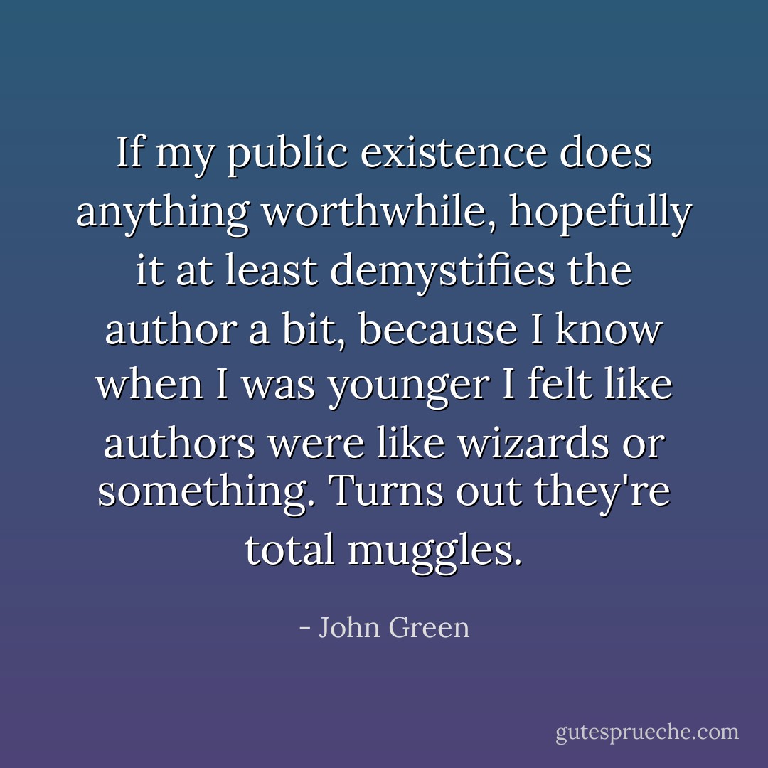 If my public existence does anything worthwhile, hopefully it at least demystifies the author a bit, because I know when I was younger I felt like authors were like wizards or something. Turns out they're total muggles. - John Green