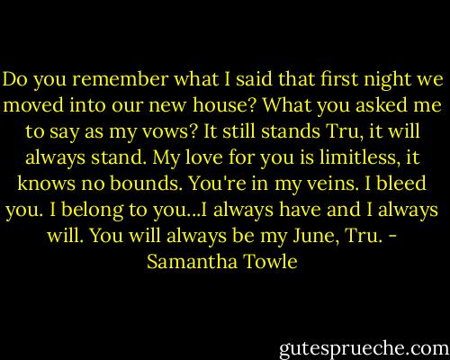 Do you remember what I said that first night we moved into our new house? What you asked me to say as my vows? It still stands Tru, it will always stand. My love for you is limitless, it knows no bounds. You're in my veins. I bleed you. I belong to you...I always have and I always will. You will always be my June, Tru. - Samantha Towle